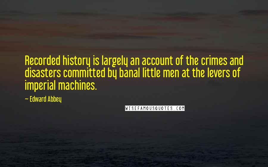 Edward Abbey Quotes: Recorded history is largely an account of the crimes and disasters committed by banal little men at the levers of imperial machines.