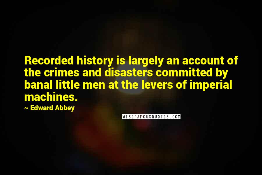 Edward Abbey Quotes: Recorded history is largely an account of the crimes and disasters committed by banal little men at the levers of imperial machines.