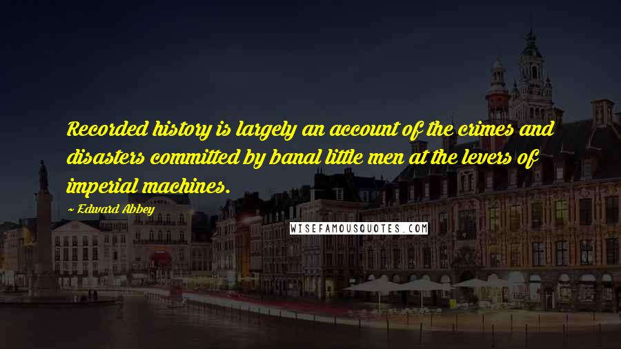 Edward Abbey Quotes: Recorded history is largely an account of the crimes and disasters committed by banal little men at the levers of imperial machines.