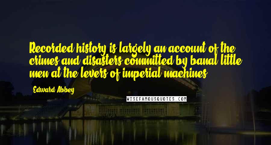 Edward Abbey Quotes: Recorded history is largely an account of the crimes and disasters committed by banal little men at the levers of imperial machines.