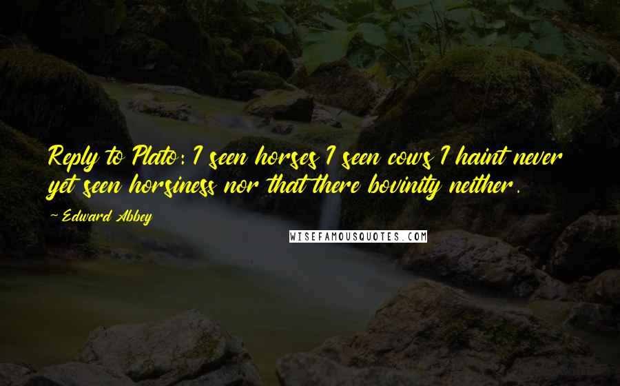 Edward Abbey Quotes: Reply to Plato: I seen horses I seen cows I haint never yet seen horsiness nor that there bovinity neither.