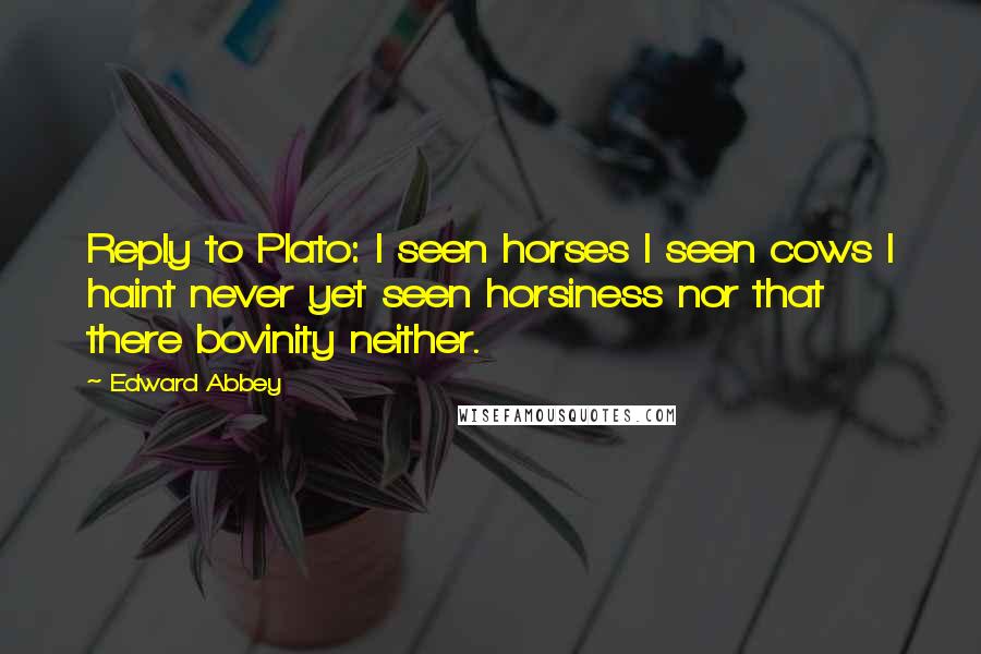 Edward Abbey Quotes: Reply to Plato: I seen horses I seen cows I haint never yet seen horsiness nor that there bovinity neither.