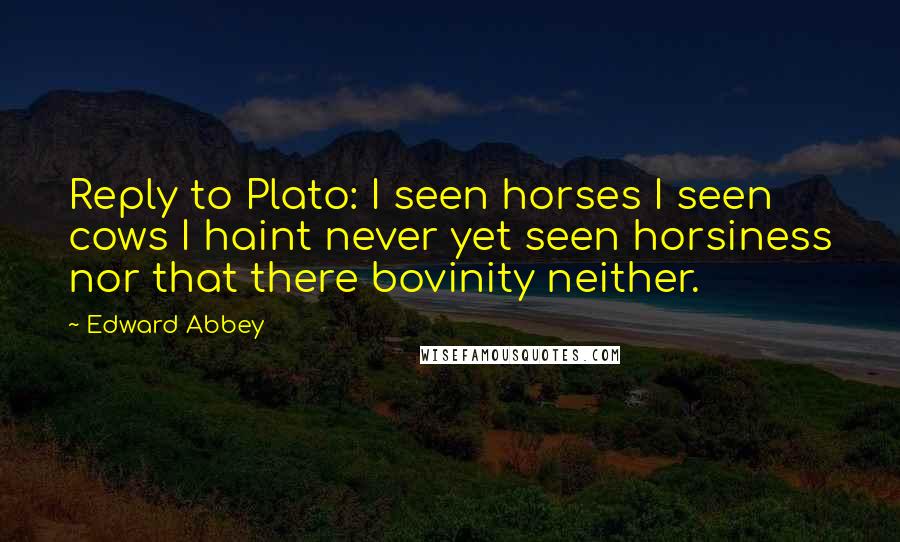 Edward Abbey Quotes: Reply to Plato: I seen horses I seen cows I haint never yet seen horsiness nor that there bovinity neither.