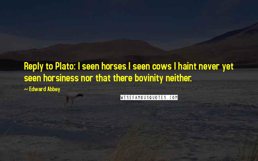 Edward Abbey Quotes: Reply to Plato: I seen horses I seen cows I haint never yet seen horsiness nor that there bovinity neither.