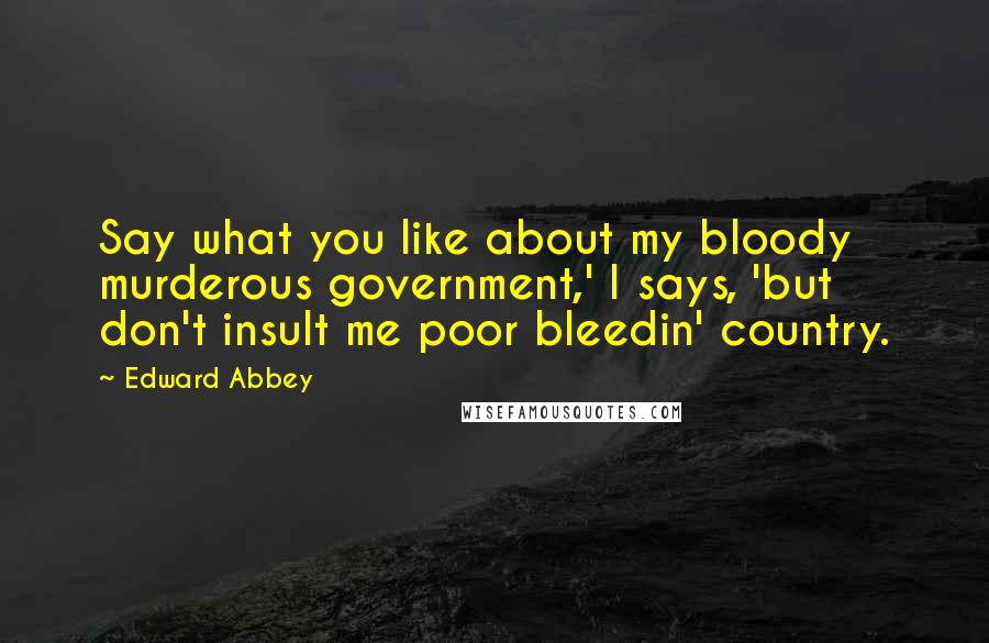 Edward Abbey Quotes: Say what you like about my bloody murderous government,' I says, 'but don't insult me poor bleedin' country.