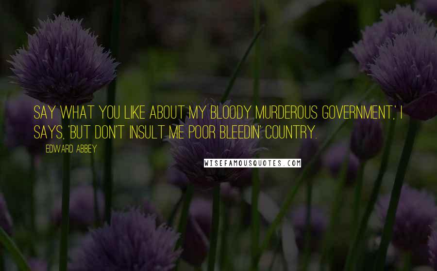 Edward Abbey Quotes: Say what you like about my bloody murderous government,' I says, 'but don't insult me poor bleedin' country.