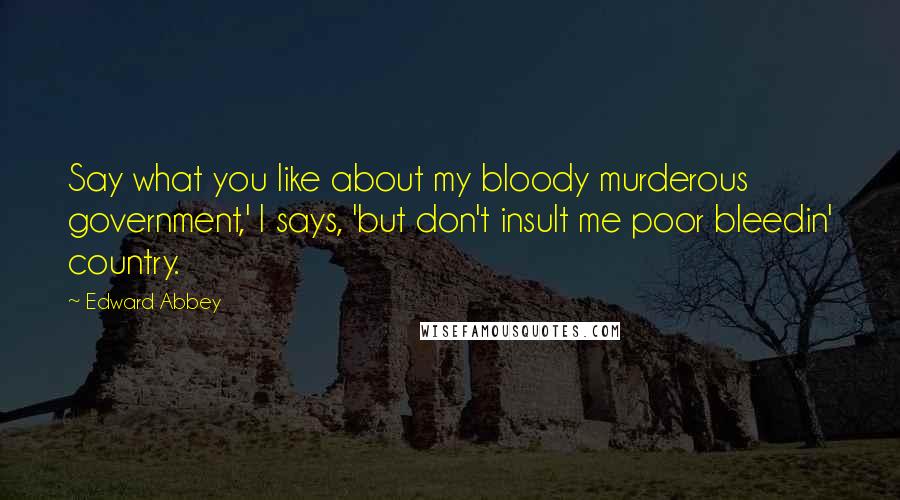 Edward Abbey Quotes: Say what you like about my bloody murderous government,' I says, 'but don't insult me poor bleedin' country.