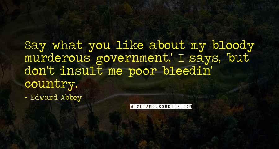 Edward Abbey Quotes: Say what you like about my bloody murderous government,' I says, 'but don't insult me poor bleedin' country.