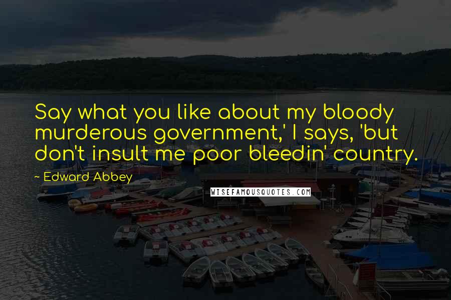 Edward Abbey Quotes: Say what you like about my bloody murderous government,' I says, 'but don't insult me poor bleedin' country.