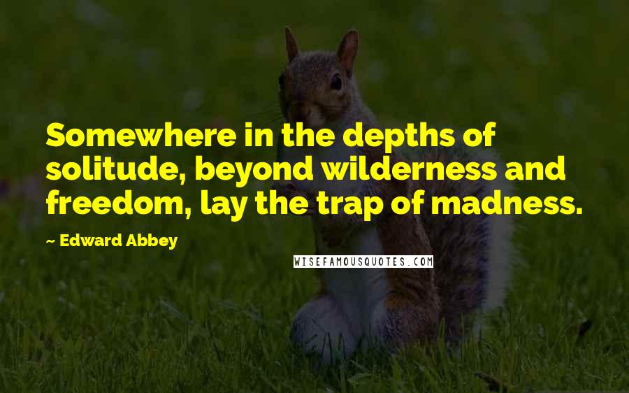 Edward Abbey Quotes: Somewhere in the depths of solitude, beyond wilderness and freedom, lay the trap of madness.