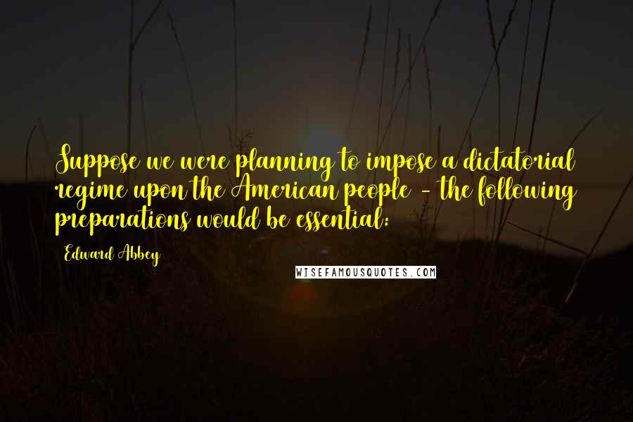 Edward Abbey Quotes: Suppose we were planning to impose a dictatorial regime upon the American people - the following preparations would be essential: