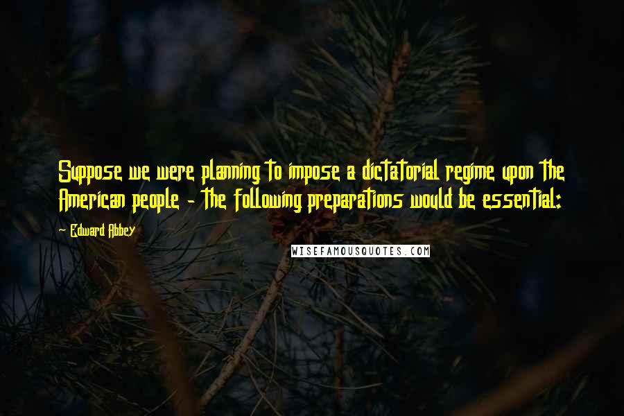 Edward Abbey Quotes: Suppose we were planning to impose a dictatorial regime upon the American people - the following preparations would be essential: