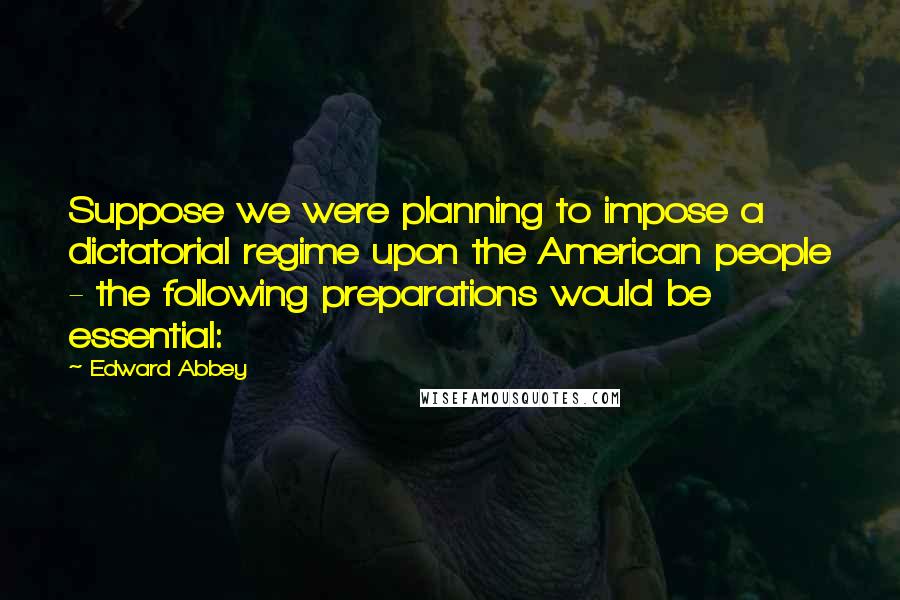 Edward Abbey Quotes: Suppose we were planning to impose a dictatorial regime upon the American people - the following preparations would be essential: