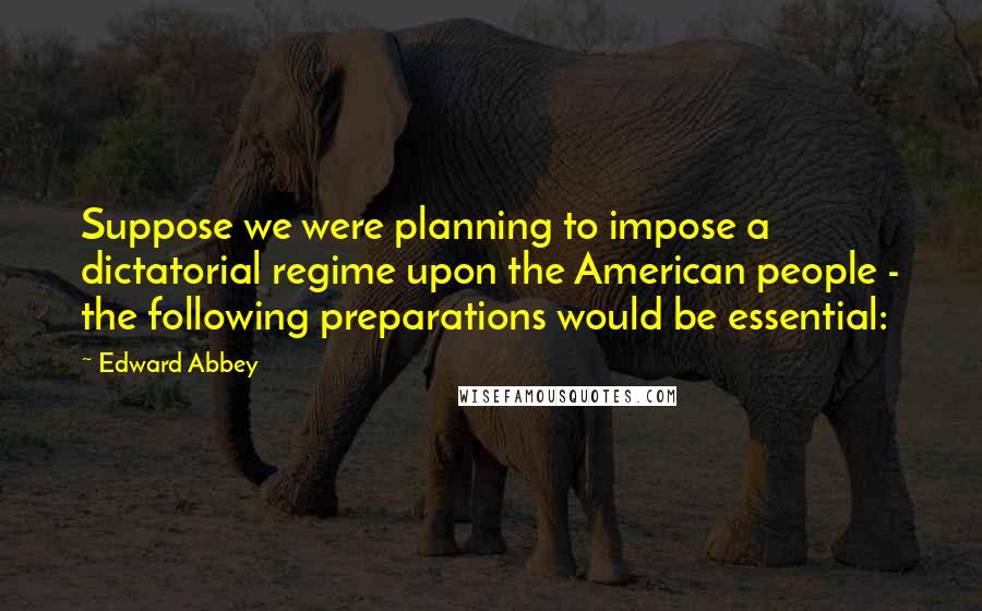 Edward Abbey Quotes: Suppose we were planning to impose a dictatorial regime upon the American people - the following preparations would be essential: