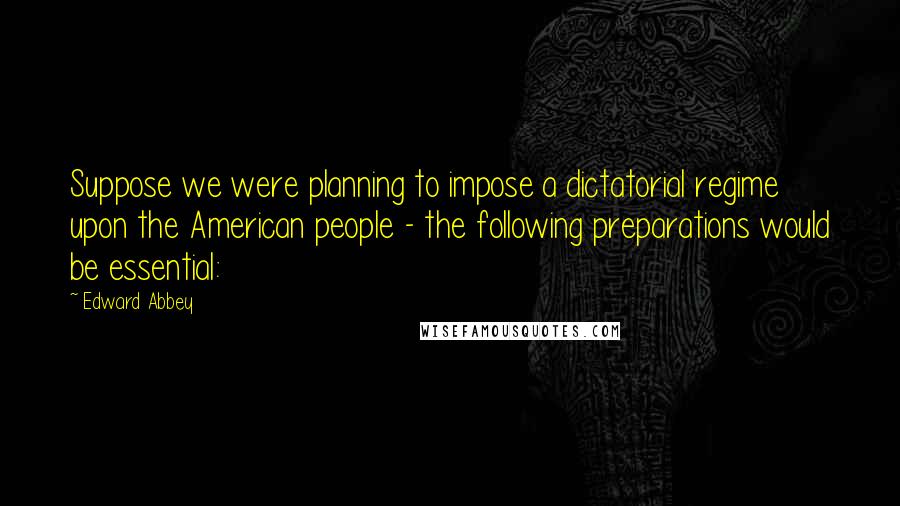 Edward Abbey Quotes: Suppose we were planning to impose a dictatorial regime upon the American people - the following preparations would be essential: