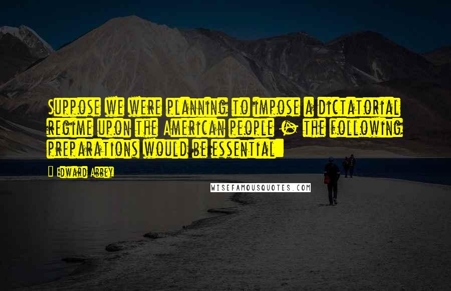 Edward Abbey Quotes: Suppose we were planning to impose a dictatorial regime upon the American people - the following preparations would be essential: