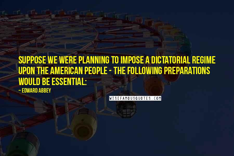 Edward Abbey Quotes: Suppose we were planning to impose a dictatorial regime upon the American people - the following preparations would be essential: