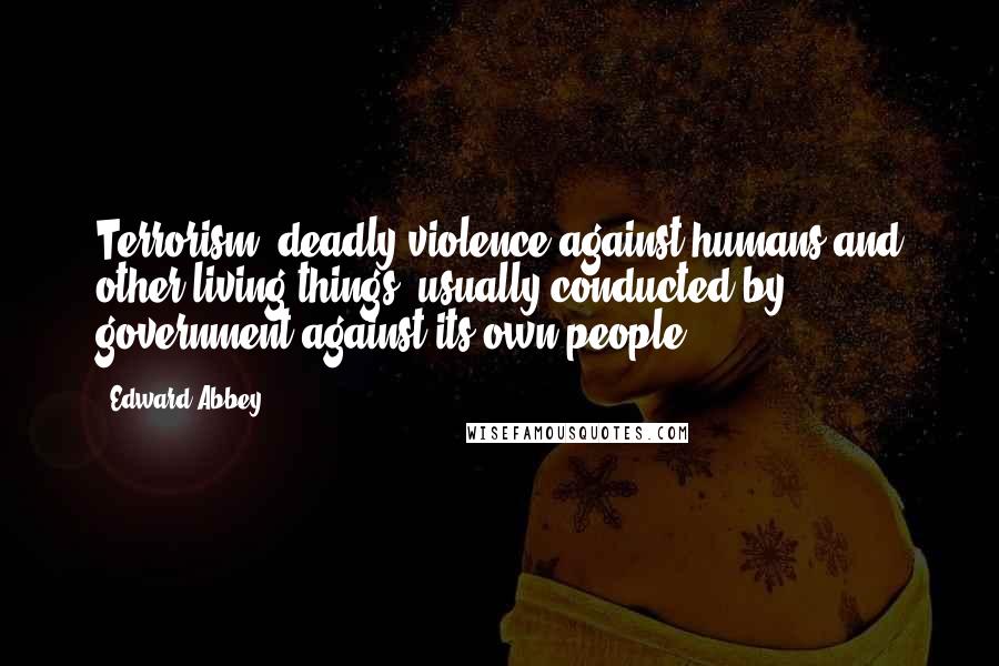Edward Abbey Quotes: Terrorism: deadly violence against humans and other living things, usually conducted by government against its own people.