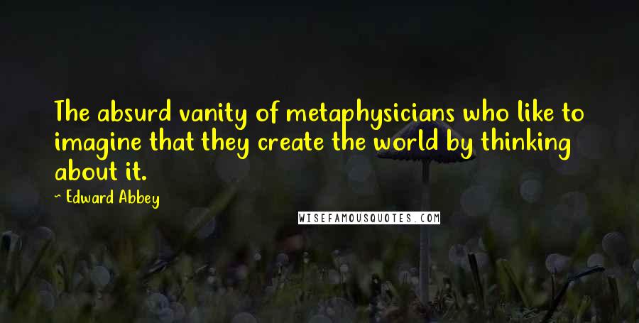 Edward Abbey Quotes: The absurd vanity of metaphysicians who like to imagine that they create the world by thinking about it.