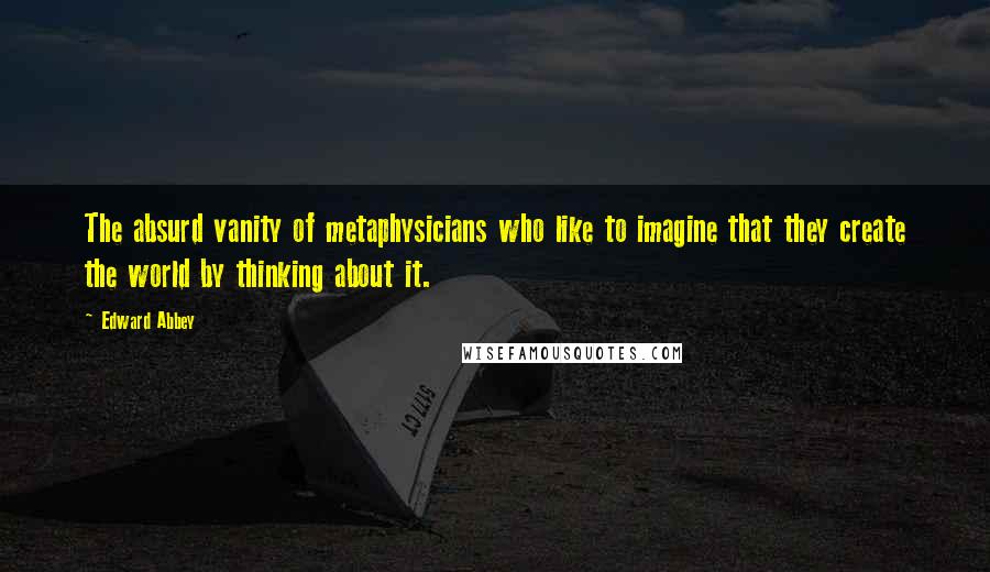 Edward Abbey Quotes: The absurd vanity of metaphysicians who like to imagine that they create the world by thinking about it.