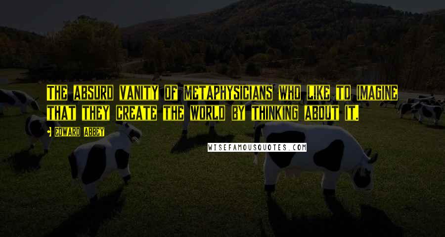 Edward Abbey Quotes: The absurd vanity of metaphysicians who like to imagine that they create the world by thinking about it.