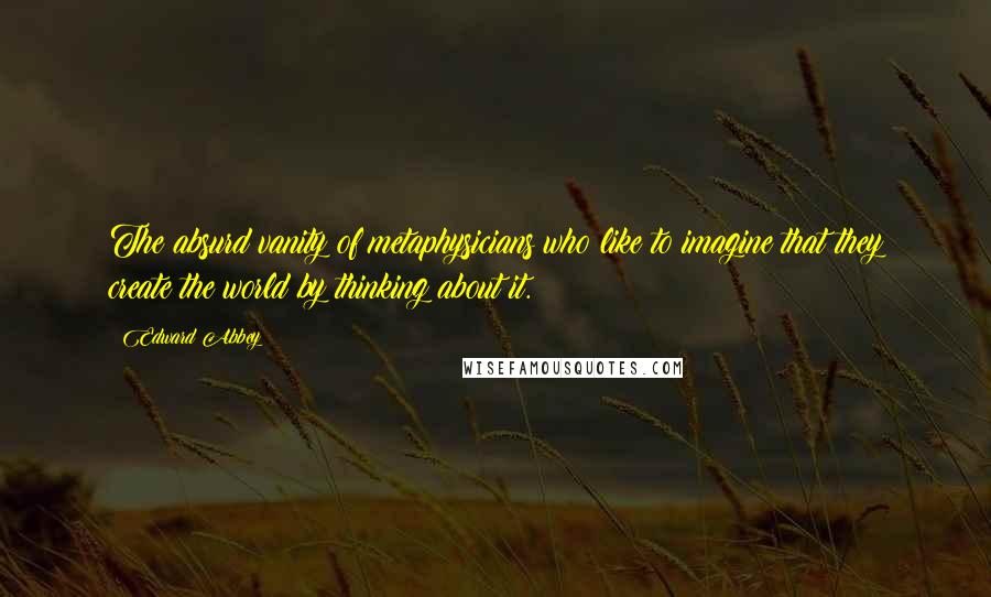 Edward Abbey Quotes: The absurd vanity of metaphysicians who like to imagine that they create the world by thinking about it.