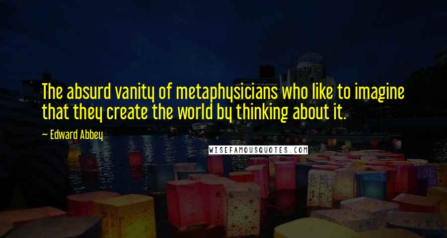 Edward Abbey Quotes: The absurd vanity of metaphysicians who like to imagine that they create the world by thinking about it.