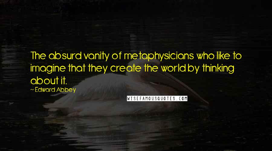 Edward Abbey Quotes: The absurd vanity of metaphysicians who like to imagine that they create the world by thinking about it.