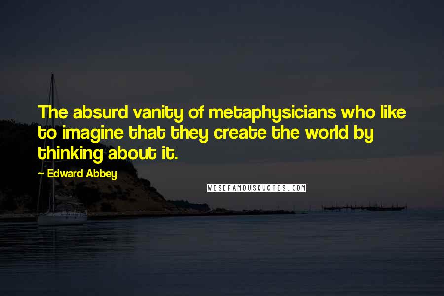 Edward Abbey Quotes: The absurd vanity of metaphysicians who like to imagine that they create the world by thinking about it.