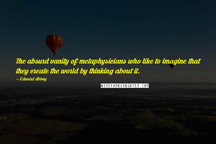 Edward Abbey Quotes: The absurd vanity of metaphysicians who like to imagine that they create the world by thinking about it.