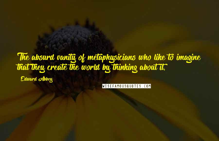 Edward Abbey Quotes: The absurd vanity of metaphysicians who like to imagine that they create the world by thinking about it.