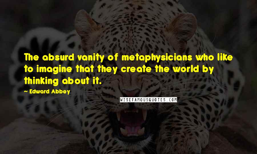 Edward Abbey Quotes: The absurd vanity of metaphysicians who like to imagine that they create the world by thinking about it.