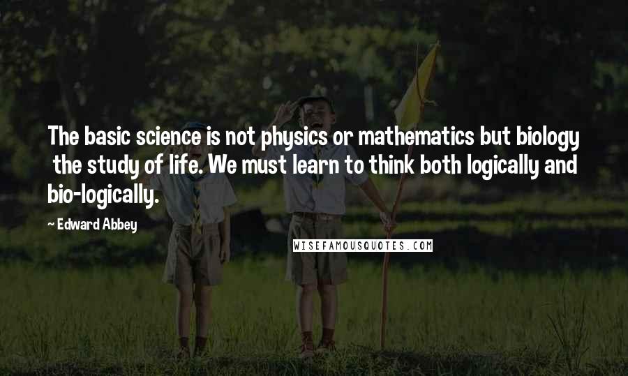 Edward Abbey Quotes: The basic science is not physics or mathematics but biology the study of life. We must learn to think both logically and bio-logically.