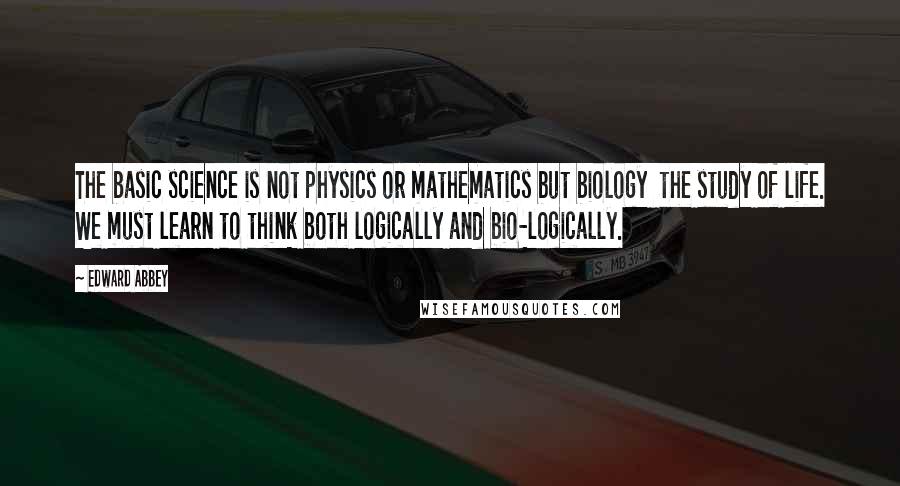 Edward Abbey Quotes: The basic science is not physics or mathematics but biology the study of life. We must learn to think both logically and bio-logically.