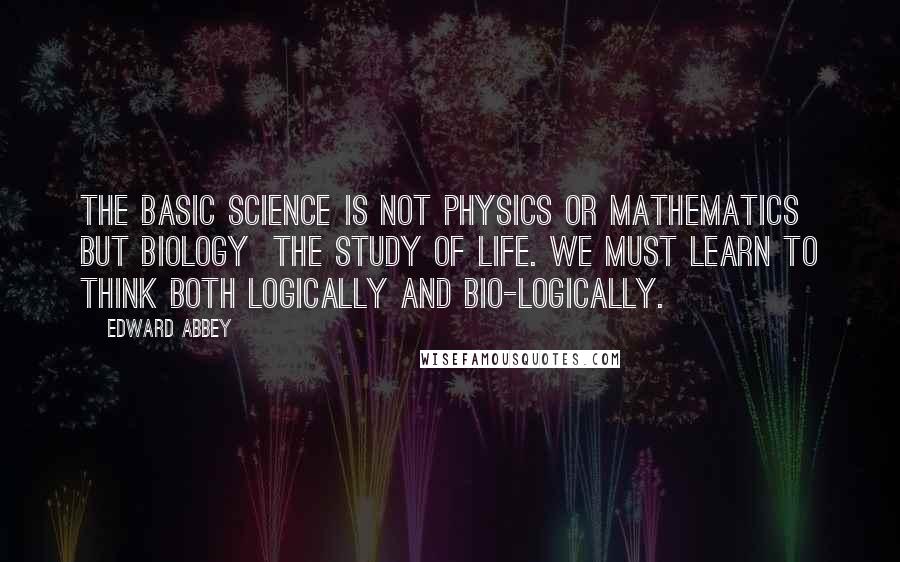 Edward Abbey Quotes: The basic science is not physics or mathematics but biology the study of life. We must learn to think both logically and bio-logically.