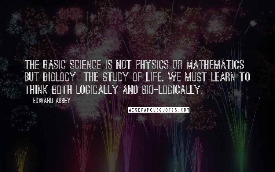 Edward Abbey Quotes: The basic science is not physics or mathematics but biology  the study of life. We must learn to think both logically and bio-logically.