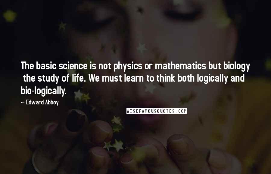 Edward Abbey Quotes: The basic science is not physics or mathematics but biology the study of life. We must learn to think both logically and bio-logically.