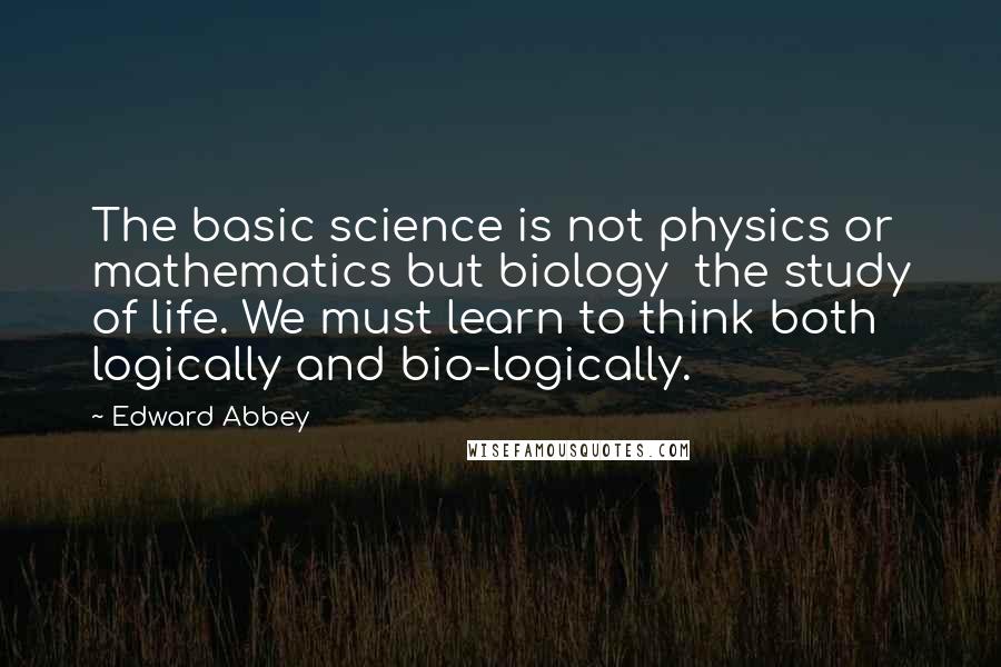 Edward Abbey Quotes: The basic science is not physics or mathematics but biology the study of life. We must learn to think both logically and bio-logically.