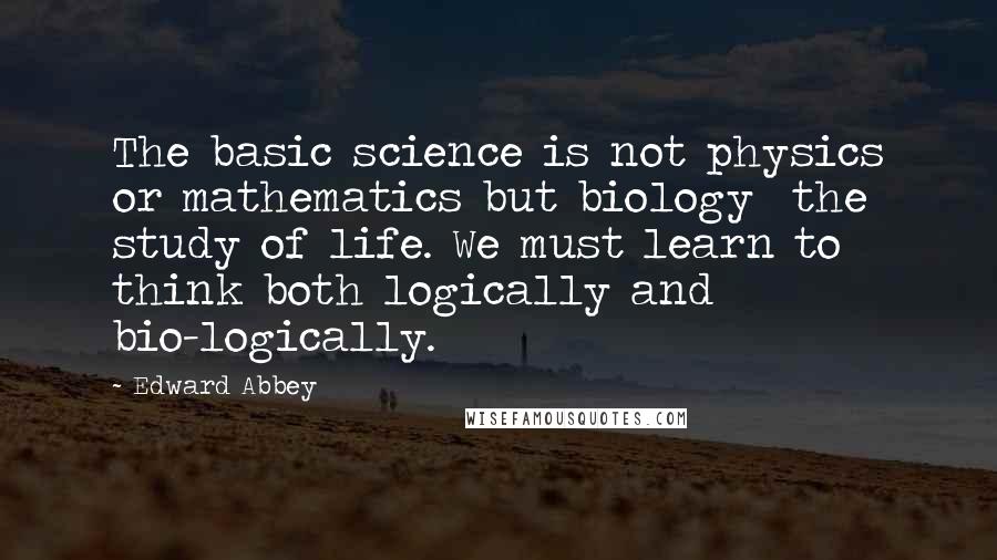 Edward Abbey Quotes: The basic science is not physics or mathematics but biology the study of life. We must learn to think both logically and bio-logically.