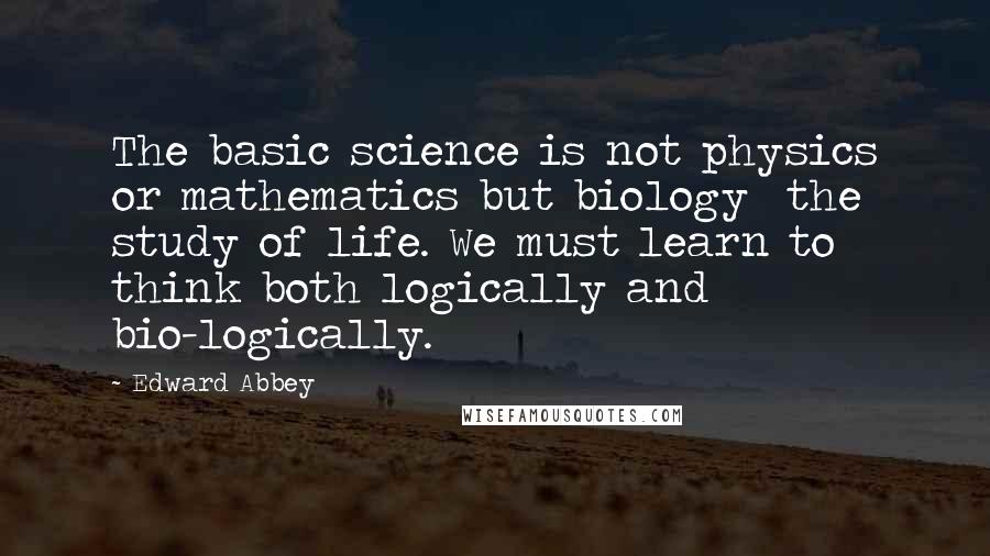 Edward Abbey Quotes: The basic science is not physics or mathematics but biology  the study of life. We must learn to think both logically and bio-logically.