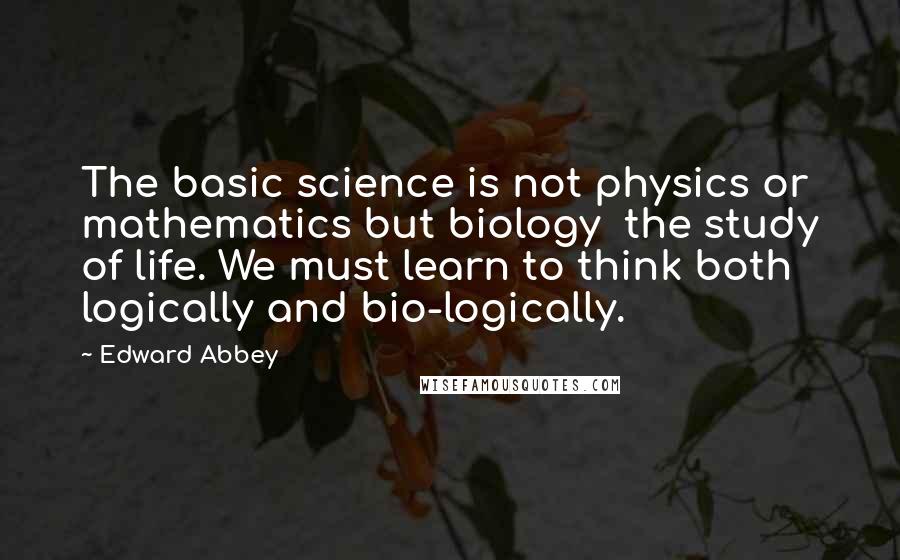 Edward Abbey Quotes: The basic science is not physics or mathematics but biology the study of life. We must learn to think both logically and bio-logically.