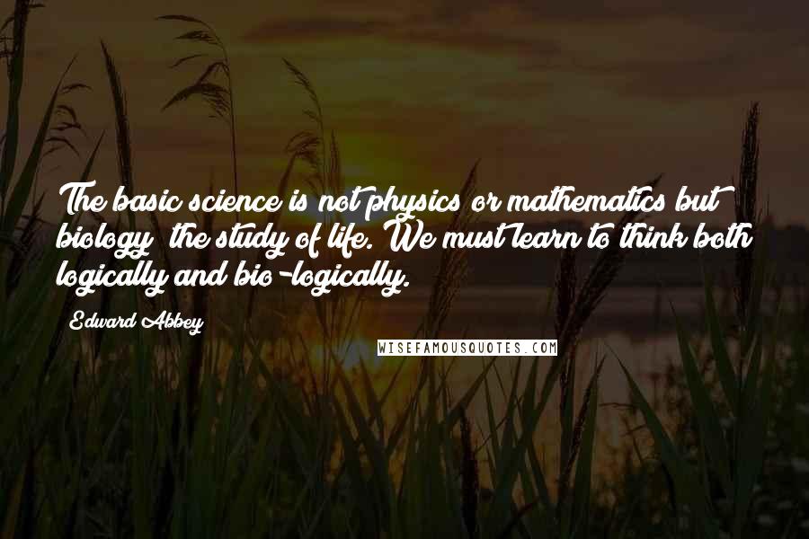 Edward Abbey Quotes: The basic science is not physics or mathematics but biology the study of life. We must learn to think both logically and bio-logically.