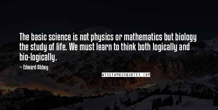 Edward Abbey Quotes: The basic science is not physics or mathematics but biology the study of life. We must learn to think both logically and bio-logically.