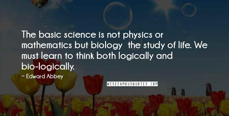 Edward Abbey Quotes: The basic science is not physics or mathematics but biology the study of life. We must learn to think both logically and bio-logically.