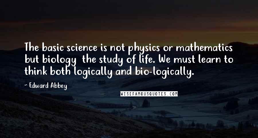 Edward Abbey Quotes: The basic science is not physics or mathematics but biology the study of life. We must learn to think both logically and bio-logically.