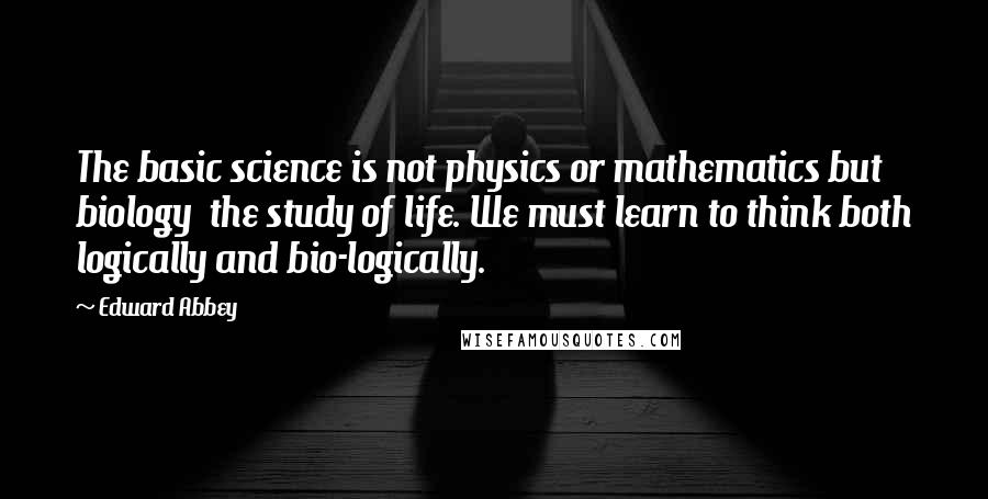Edward Abbey Quotes: The basic science is not physics or mathematics but biology the study of life. We must learn to think both logically and bio-logically.