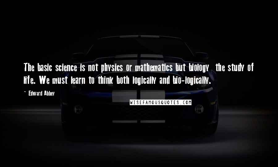 Edward Abbey Quotes: The basic science is not physics or mathematics but biology  the study of life. We must learn to think both logically and bio-logically.