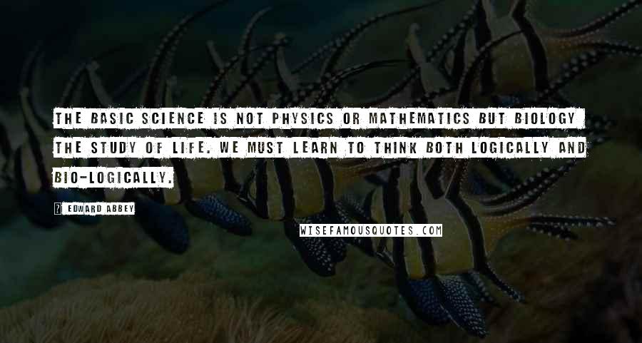 Edward Abbey Quotes: The basic science is not physics or mathematics but biology the study of life. We must learn to think both logically and bio-logically.