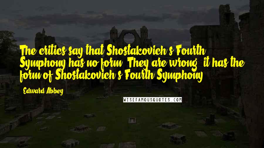 Edward Abbey Quotes: The critics say that Shostakovich's Fourth Symphony has no form. They are wrong; it has the form of Shostakovich's Fourth Symphony.