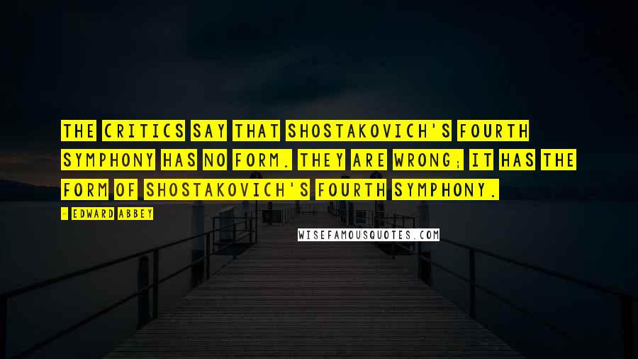 Edward Abbey Quotes: The critics say that Shostakovich's Fourth Symphony has no form. They are wrong; it has the form of Shostakovich's Fourth Symphony.